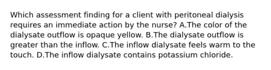 Which assessment finding for a client with peritoneal dialysis requires an immediate action by the nurse? A.The color of the dialysate outflow is opaque yellow. B.The dialysate outflow is greater than the inflow. C.The inflow dialysate feels warm to the touch. D.The inflow dialysate contains potassium chloride.