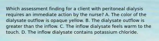 Which assessment finding for a client with peritoneal dialysis requires an immediate action by the nurse? A. The color of the dialysate outflow is opaque yellow. B. The dialysate outflow is greater than the inflow. C. The inflow dialysate feels warm to the touch. D. The inflow dialysate contains potassium chloride.