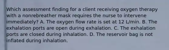 Which assessment finding for a client receiving oxygen therapy with a nonrebreather mask requires the nurse to intervene immediately? A. The oxygen flow rate is set at 12 L/min. B. The exhalation ports are open during exhalation. C. The exhalation ports are closed during inhalation. D. The reservoir bag is not inflated during inhalation.