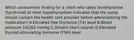 Which assessment finding for a client who takes levothyroxine (Synthroid) to treat hypothyroidism indicates that the nurse should contact the health care provider before administering the medication? A.Elevated free thyroxine (T4) level B.Blood pressure 102/62 mmHg C.Distant heart sounds D.Elevated thyroid-stimulating hormone (TSH) level