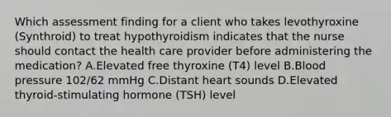 Which assessment finding for a client who takes levothyroxine (Synthroid) to treat hypothyroidism indicates that the nurse should contact the health care provider before administering the medication? A.Elevated free thyroxine (T4) level B.Blood pressure 102/62 mmHg C.Distant heart sounds D.Elevated thyroid-stimulating hormone (TSH) level