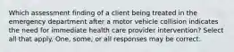 Which assessment finding of a client being treated in the emergency department after a motor vehicle collision indicates the need for immediate health care provider intervention? Select all that apply. One, some, or all responses may be correct.