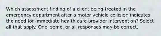 Which assessment finding of a client being treated in the emergency department after a motor vehicle collision indicates the need for immediate health care provider intervention? Select all that apply. One, some, or all responses may be correct.