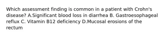 Which assessment finding is common in a patient with Crohn's disease? A.Significant blood loss in diarrhea B. Gastroesophageal reflux C. Vitamin B12 deficiency D.Mucosal erosions of the rectum