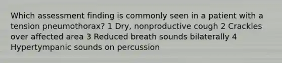 Which assessment finding is commonly seen in a patient with a tension pneumothorax? 1 Dry, nonproductive cough 2 Crackles over affected area 3 Reduced breath sounds bilaterally 4 Hypertympanic sounds on percussion