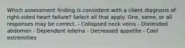 Which assessment finding is consistent with a client diagnosis of right-sided heart failure? Select all that apply. One, some, or all responses may be correct. - Collapsed neck veins - Distended abdomen - Dependent edema - Decreased appetite - Cool extremities