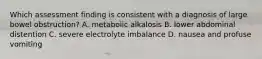 Which assessment finding is consistent with a diagnosis of large bowel obstruction? A. metabolic alkalosis B. lower abdominal distention C. severe electrolyte imbalance D. nausea and profuse vomiting