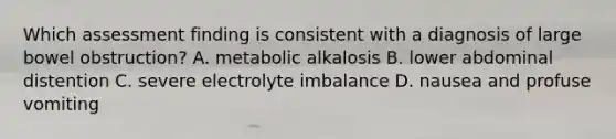 Which assessment finding is consistent with a diagnosis of large bowel obstruction? A. metabolic alkalosis B. lower abdominal distention C. severe electrolyte imbalance D. nausea and profuse vomiting