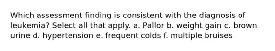 Which assessment finding is consistent with the diagnosis of leukemia? Select all that apply. a. Pallor b. weight gain c. brown urine d. hypertension e. frequent colds f. multiple bruises