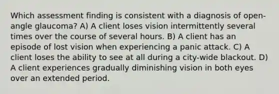 Which assessment finding is consistent with a diagnosis of open-angle glaucoma? A) A client loses vision intermittently several times over the course of several hours. B) A client has an episode of lost vision when experiencing a panic attack. C) A client loses the ability to see at all during a city-wide blackout. D) A client experiences gradually diminishing vision in both eyes over an extended period.