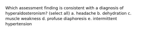 Which assessment finding is consistent with a diagnosis of hyperaldosteronism? (select all) a. headache b. dehydration c. muscle weakness d. profuse diaphoresis e. intermittent hypertension