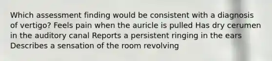 Which assessment finding would be consistent with a diagnosis of vertigo? Feels pain when the auricle is pulled Has dry cerumen in the auditory canal Reports a persistent ringing in the ears Describes a sensation of the room revolving