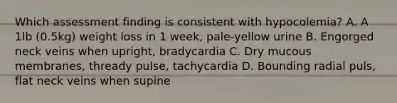 Which assessment finding is consistent with hypocolemia? A. A 1lb (0.5kg) weight loss in 1 week, pale-yellow urine B. Engorged neck veins when upright, bradycardia C. Dry mucous membranes, thready pulse, tachycardia D. Bounding radial puls, flat neck veins when supine