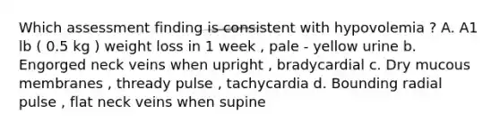 Which assessment finding is consistent with hypovolemia ? A. A1 lb ( 0.5 kg ) weight loss in 1 week , pale - yellow urine b. Engorged neck veins when upright , bradycardial c. Dry mucous membranes , thready pulse , tachycardia d. Bounding radial pulse , flat neck veins when supine