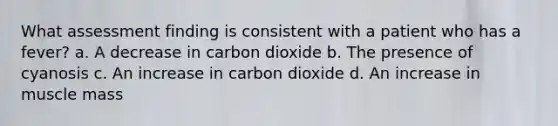 What assessment finding is consistent with a patient who has a fever? a. A decrease in carbon dioxide b. The presence of cyanosis c. An increase in carbon dioxide d. An increase in muscle mass