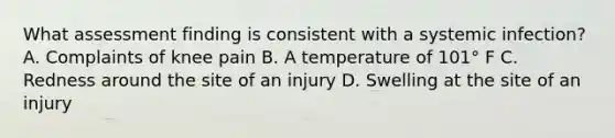 What assessment finding is consistent with a systemic infection? A. Complaints of knee pain B. A temperature of 101° F C. Redness around the site of an injury D. Swelling at the site of an injury