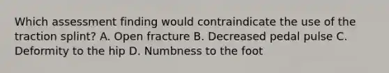 Which assessment finding would contraindicate the use of the traction​ splint? A. Open fracture B. Decreased pedal pulse C. Deformity to the hip D. Numbness to the foot