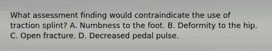 What assessment finding would contraindicate the use of traction splint? A. Numbness to the foot. B. Deformity to the hip. C. Open fracture. D. Decreased pedal pulse.