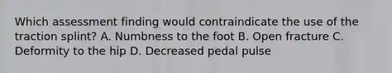 Which assessment finding would contraindicate the use of the traction​ splint? A. Numbness to the foot B. Open fracture C. Deformity to the hip D. Decreased pedal pulse