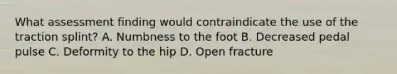 What assessment finding would contraindicate the use of the traction​ splint? A. Numbness to the foot B. Decreased pedal pulse C. Deformity to the hip D. Open fracture