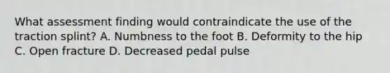 What assessment finding would contraindicate the use of the traction​ splint? A. Numbness to the foot B. Deformity to the hip C. Open fracture D. Decreased pedal pulse