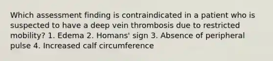 Which assessment finding is contraindicated in a patient who is suspected to have a deep vein thrombosis due to restricted mobility? 1. Edema 2. Homans' sign 3. Absence of peripheral pulse 4. Increased calf circumference