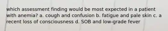 which assessment finding would be most expected in a patient with anemia? a. cough and confusion b. fatigue and pale skin c. a recent loss of consciousness d. SOB and low-grade fever