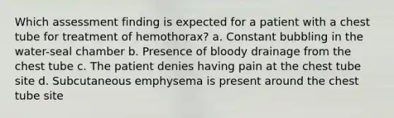 Which assessment finding is expected for a patient with a chest tube for treatment of hemothorax? a. Constant bubbling in the water-seal chamber b. Presence of bloody drainage from the chest tube c. The patient denies having pain at the chest tube site d. Subcutaneous emphysema is present around the chest tube site