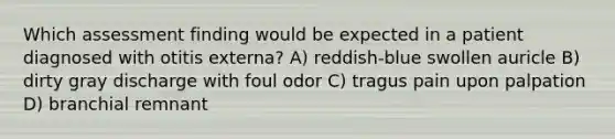 Which assessment finding would be expected in a patient diagnosed with otitis externa? A) reddish-blue swollen auricle B) dirty gray discharge with foul odor C) tragus pain upon palpation D) branchial remnant