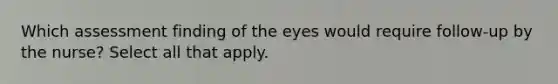 Which assessment finding of the eyes would require follow-up by the nurse? Select all that apply.