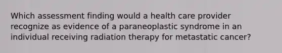 Which assessment finding would a health care provider recognize as evidence of a paraneoplastic syndrome in an individual receiving radiation therapy for metastatic cancer?