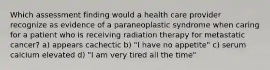 Which assessment finding would a health care provider recognize as evidence of a paraneoplastic syndrome when caring for a patient who is receiving radiation therapy for metastatic cancer? a) appears cachectic b) "I have no appetite" c) serum calcium elevated d) "I am very tired all the time"