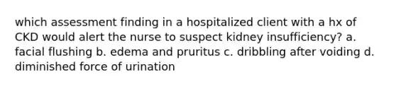 which assessment finding in a hospitalized client with a hx of CKD would alert the nurse to suspect kidney insufficiency? a. facial flushing b. edema and pruritus c. dribbling after voiding d. diminished force of urination