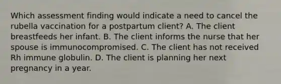 Which assessment finding would indicate a need to cancel the rubella vaccination for a postpartum client? A. The client breastfeeds her infant. B. The client informs the nurse that her spouse is immunocompromised. C. The client has not received Rh immune globulin. D. The client is planning her next pregnancy in a year.