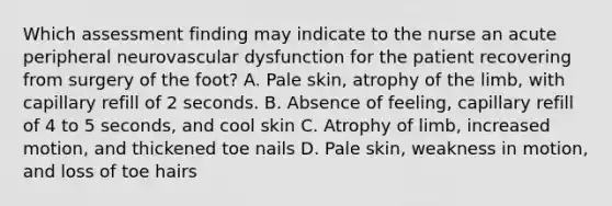 Which assessment finding may indicate to the nurse an acute peripheral neurovascular dysfunction for the patient recovering from surgery of the foot? A. Pale skin, atrophy of the limb, with capillary refill of 2 seconds. B. Absence of feeling, capillary refill of 4 to 5 seconds, and cool skin C. Atrophy of limb, increased motion, and thickened toe nails D. Pale skin, weakness in motion, and loss of toe hairs