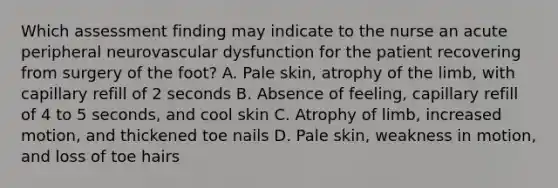 Which assessment finding may indicate to the nurse an acute peripheral neurovascular dysfunction for the patient recovering from surgery of the foot? A. Pale skin, atrophy of the limb, with capillary refill of 2 seconds B. Absence of feeling, capillary refill of 4 to 5 seconds, and cool skin C. Atrophy of limb, increased motion, and thickened toe nails D. Pale skin, weakness in motion, and loss of toe hairs