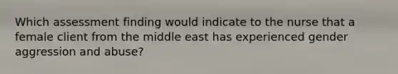 Which assessment finding would indicate to the nurse that a female client from the middle east has experienced gender aggression and abuse?