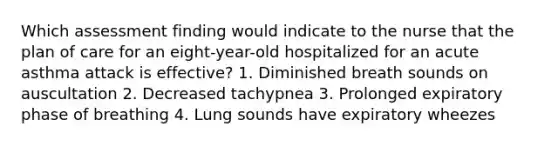 Which assessment finding would indicate to the nurse that the plan of care for an eight-year-old hospitalized for an acute asthma attack is effective? 1. Diminished breath sounds on auscultation 2. Decreased tachypnea 3. Prolonged expiratory phase of breathing 4. Lung sounds have expiratory wheezes