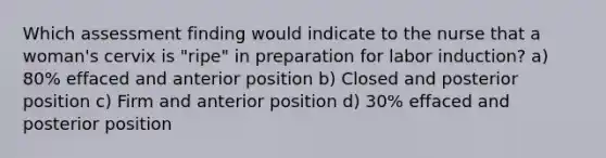 Which assessment finding would indicate to the nurse that a woman's cervix is "ripe" in preparation for labor induction? a) 80% effaced and anterior position b) Closed and posterior position c) Firm and anterior position d) 30% effaced and posterior position