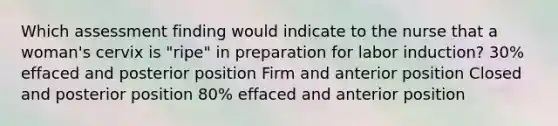 Which assessment finding would indicate to the nurse that a woman's cervix is "ripe" in preparation for labor induction? 30% effaced and posterior position Firm and anterior position Closed and posterior position 80% effaced and anterior position