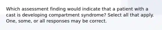 Which assessment finding would indicate that a patient with a cast is developing compartment syndrome? Select all that apply. One, some, or all responses may be correct.