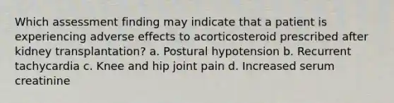 Which assessment finding may indicate that a patient is experiencing adverse effects to acorticosteroid prescribed after kidney transplantation? a. Postural hypotension b. Recurrent tachycardia c. Knee and hip joint pain d. Increased serum creatinine