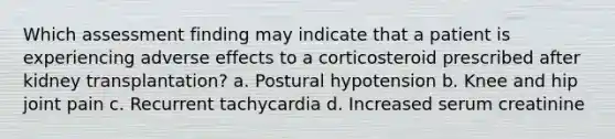 Which assessment finding may indicate that a patient is experiencing adverse effects to a corticosteroid prescribed after kidney transplantation? a. Postural hypotension b. Knee and hip joint pain c. Recurrent tachycardia d. Increased serum creatinine