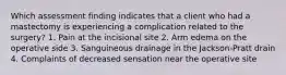 Which assessment finding indicates that a client who had a mastectomy is experiencing a complication related to the surgery? 1. Pain at the incisional site 2. Arm edema on the operative side 3. Sanguineous drainage in the Jackson-Pratt drain 4. Complaints of decreased sensation near the operative site