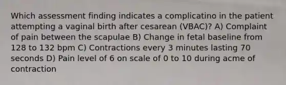 Which assessment finding indicates a complicatino in the patient attempting a vaginal birth after cesarean (VBAC)? A) Complaint of pain between the scapulae B) Change in fetal baseline from 128 to 132 bpm C) Contractions every 3 minutes lasting 70 seconds D) Pain level of 6 on scale of 0 to 10 during acme of contraction