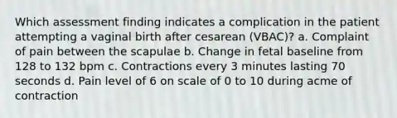 Which assessment finding indicates a complication in the patient attempting a vaginal birth after cesarean (VBAC)? a. Complaint of pain between the scapulae b. Change in fetal baseline from 128 to 132 bpm c. Contractions every 3 minutes lasting 70 seconds d. Pain level of 6 on scale of 0 to 10 during acme of contraction