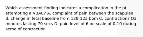 Which assessment finding indicates a complication in the pt attempting a VBAC? A. complaint of pain between the scapulae B. change in fetal baseline from 128-123 bpm C. contractions Q3 minutes lasting 70 secs D. pain level of 6 on scale of 0-10 during acme of contraction