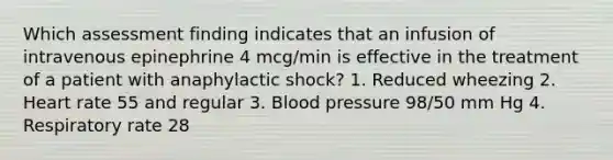 Which assessment finding indicates that an infusion of intravenous epinephrine 4 mcg/min is effective in the treatment of a patient with anaphylactic shock? 1. Reduced wheezing 2. Heart rate 55 and regular 3. Blood pressure 98/50 mm Hg 4. Respiratory rate 28