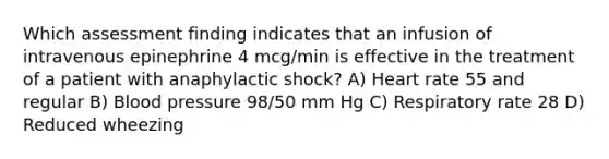 Which assessment finding indicates that an infusion of intravenous epinephrine 4 mcg/min is effective in the treatment of a patient with anaphylactic shock? A) Heart rate 55 and regular B) Blood pressure 98/50 mm Hg C) Respiratory rate 28 D) Reduced wheezing