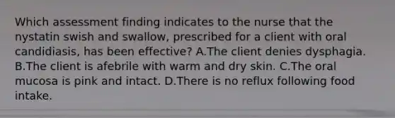 Which assessment finding indicates to the nurse that the nystatin swish and swallow, prescribed for a client with oral candidiasis, has been effective? A.The client denies dysphagia. B.The client is afebrile with warm and dry skin. C.The oral mucosa is pink and intact. D.There is no reflux following food intake.